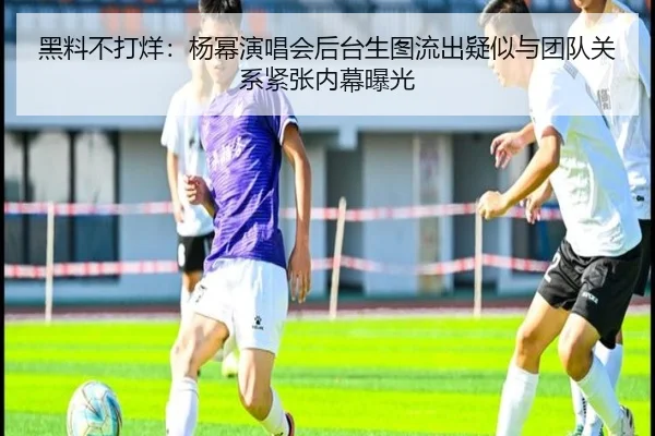 黑料不打烊：杨幂演唱会后台生图流出疑似与团队关系紧张内幕曝光